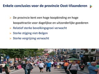Enkele conclusies voor de provincie Oost-Vlaanderen
 De provincie kent een hoge koopbinding en hoge
koopattractie voor dagelijkse en uitzonderlijke goederen
 Relatief sterke bevolkingsgroei verwacht
 Sterke stijging niet-Belgen
 Sterke vergrijzing verwacht
 