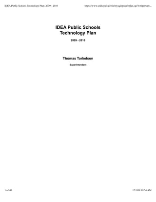 IDEA Public Schools Technology Plan: 2009 - 2010                  https://www.sedl.org/cgi-bin/mysql/eplan/eplan.cgi?l=reportopt...




                                             IDEA Public Schools
                                               Technology Plan
                                                       2009 - 2010




                                                   Thomas Torkelson
                                                      Superintendent




1 of 40                                                                                                         12/1/09 10:54 AM
 