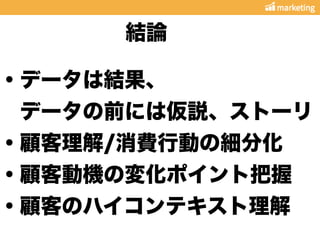 ・データは結果、
 データの前には仮説、ストーリ
・顧客理解/消費行動の細分化
・顧客動機の変化ポイント把握
・顧客のハイコンテキスト理解
結論
 