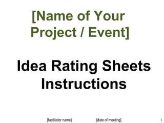 1 
[Name of Your 
Project / Event] 
Idea Rating Sheets 
Instructions 
[facilitator name] [date of meeting] 
 