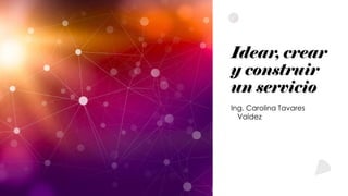 Idear, crear
y construir
un servicio
Ing. Carolina Tavares
Valdez
 