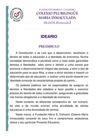 FUNDACIÓN MARIA S. COLMEIRO
                       COLEXIO PLURILINGÜE
                        MARIA INMACULADA
                              SILLEDA (Pontevedra)



                           IDEARIO

                         PREÁMBULO
     A Constitución e as Leis que a desenvolven, recoñecen o
dereito de todos á educación e á liberdade de ensinanza. Nunha
sociedade democrática e pluralista como a nosa están garantidos
dereitos e liberdades tales como o dereito a unha escola que
promova o desenvolvemento integral das persoas, a elixir o tipo de
educación para os seus fillos, a crear e dirixir escolas e impartir un
determinado tipo de educación, a realizar unha acción docente con
liberdade consonte ás características propias do centro,...
     Os poderes públicos son os responsables de asegurar os
dereitos e liberdades dos cidadáns e facer posible o exercicio
práctico do dereito de todos a educación, asegurando a gratuidade
nos tramos obrigatorios e a liberdade de ensinanza.
    Neste contexto, as diferentes concepcións do ser humano,
da vida e do mundo orixinan unha pluralidade de ofertas
educativas e unha diversidade de centros.
     Neste marco, a Fundación Maria S. Colmeiro (Colexio María
Inmaculada) consonte ós seus fins e compromisos estatutarios
ofrece o seu particular Proxecto Educativo.
 