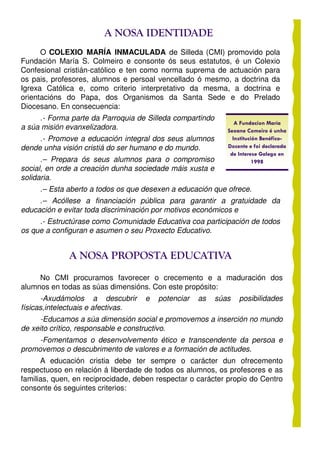A NOSA IDENTIDADE
      O COLEXIO MARÍA INMACULADA de Silleda (CMI) promovido pola
Fundación María S. Colmeiro e consonte ós seus estatutos, é un Colexio
Confesional cristián-católico e ten como norma suprema de actuación para
os pais, profesores, alumnos e persoal vencellado ó mesmo, a doctrina da
Igrexa Católica e, como criterio interpretativo da mesma, a doctrina e
orientacións do Papa, dos Organismos da Santa Sede e do Prelado
Diocesano. En consecuencia:
     .- Forma parte da Parroquia de Silleda compartindo
                                                                A Fundacion María
a súa misión evanxelizadora.                                 Seoane Comeiro é unha
     .- Promove a educación integral dos seus alumnos          Institución Benéfico-
dende unha visión cristiá do ser humano e do mundo.          Docente e foi declarada
                                                              de Interese Galego en
      .– Prepara ós seus alumnos para o compromiso                      1998
social, en orde a creación dunha sociedade máis xusta e
solidaria.
     .– Esta aberto a todos os que desexen a educación que ofrece.
     .– Acóllese a financiación pública para garantir a gratuidade da
educación e evitar toda discriminación por motivos económicos e
     .- Estructúrase como Comunidade Educativa coa participación de todos
os que a configuran e asumen o seu Proxecto Educativo.


              A NOSA PROPOSTA EDUCATIVA
     No CMI procuramos favorecer o crecemento e a maduración dos
alumnos en todas as súas dimensións. Con este propósito:
      -Axudámolos a descubrir       e   potenciar   as    súas   posibilidades
físicas,intelectuais e afectivas.
      -Educamos a súa dimensión social e promovemos a inserción no mundo
de xeito crítico, responsable e constructivo.
     -Fomentamos o desenvolvemento ético e transcendente da persoa e
promovemos o descubrimento de valores e a formación de actitudes.
      A educación cristia debe ter sempre o carácter dun ofrecemento
respectuoso en relación á liberdade de todos os alumnos, os profesores e as
familias, quen, en reciprocidade, deben respectar o carácter propio do Centro
consonte ós seguintes criterios:
 