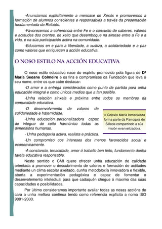 -Anunciamos explicitamente a mensaxe de Xesús e promovemos a
formación de alumnos conscientes e responsables a través da presentación
fundamentada da Relixión.
      -Favorecemos a coherencia entre Fe e o conxunto de saberes, valores
e actitudes dos crentes, de xeito que desemboque na sintese entre a Fe e a
vida, e na súa participación activa na comunidade.
    -Educamos en e para a liberdade, a xustiza, a solidariedade e a paz
como valores que enriquecen a acción educativa.


O NOSO ESTILO NA ACCIÓN EDUCATIVA
     O noso estilo educativo nace do espíritu promovido pola figura de Dª
María Seoane Colmeiro e os fins e compromisos da Fundación que leva o
seu nome, entre os que cabe destacar:
     -O amor e a entrega considerados como punto de partida para unha
educación integral e como únicos medios que a fan posible.
    -Unha relación sinxela e próxima entre todos os membros da
comunidade educativa.
      -O desenvolvmento         de   valores   de
solidariedade e fraternidade.                        O Colexio María Inmaculada
     -Unha educación personalizadora capaz           forma parte da Parroquia de
de integrar de xeito harmónico todas as               Silleda compartindo a súa
dimensións humanas.                                     misión evanxelizadora.
     - Unha pedagoxía activa, realista e práctica.
     -Un compromiso cos intereses dos menos favorecidos social e
economicamente.
      -A constancia, tenacidade, amor ó traballo ben feito, fundamento dunha
tarefa educativa responsable.
      Neste sentido o CMI quere ofrecer unha educación de calidade
orientada a promover o descubrimento de valores e formación de actitudes
mediante un clima escolar axeitado, cunha metodoloxía innovadora e flexible,
aberta a experimentación pedagóxica e capaz de fomentar o
desenvolemento intelectual para que cadaquén chegue ó maximo das súas
capacidades e posibilidades.
     Por último consideramos importante avaliar todas as nosas accións de
cara a unha mellora continua tendo como referencia explícita a noma ISO
9001-2000.
 
