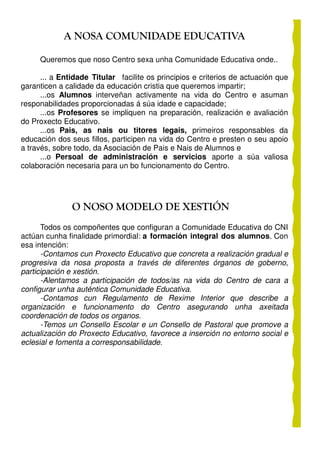 A NOSA COMUNIDADE EDUCATIVA

     Queremos que noso Centro sexa unha Comunidade Educativa onde..

      ... a Entidade Titular facilite os principios e criterios de actuación que
garanticen a calidade da educación cristia que queremos impartir;
      ...os Alumnos interveñan activamente na vida do Centro e asuman
responabilidades proporcionadas á súa idade e capacidade;
      ...os Profesores se impliquen na preparación, realización e avaliación
do Proxecto Educativo.
      ...os Pais, as nais ou titores legais, primeiros responsables da
educación dos seus fillos, participen na vida do Centro e presten o seu apoio
a través, sobre todo, da Asociación de Pais e Nais de Alumnos e
      ...o Persoal de administración e servicios aporte a súa valiosa
colaboración necesaria para un bo funcionamento do Centro.




               O NOSO MODELO DE XESTIÓN
      Todos os compoñentes que configuran a Comunidade Educativa do CNI
actúan cunha finalidade primordial: a formación integral dos alumnos. Con
esa intención:
      -Contamos cun Proxecto Educativo que concreta a realización gradual e
progresiva da nosa proposta a través de diferentes órganos de goberno,
participación e xestión.
      -Alentamos a participación de todos/as na vida do Centro de cara a
configurar unha auténtica Comunidade Educativa.
      -Contamos cun Regulamento de Rexime Interior que describe a
organización e funcionamento do Centro asegurando unha axeitada
coordenación de todos os organos.
      -Temos un Consello Escolar e un Consello de Pastoral que promove a
actualización do Proxecto Educativo, favorece a inserción no entorno social e
eclesial e fomenta a corresponsabilidade.
 