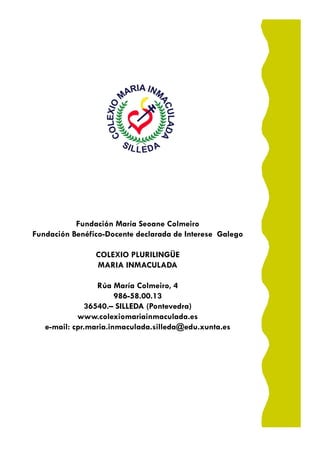Fundación María Seoane Colmeiro
Fundación Benéfico-Docente declarada de Interese Galego

                COLEXIO PLURILINGÜE
                MARIA INMACULADA

                 Rúa María Colmeiro, 4
                       986-58.00.13
              36540.– SILLEDA (Pontevedra)
            www.colexiomariainmaculada.es
   e-mail: cpr.maria.inmaculada.silleda@edu.xunta.es
 