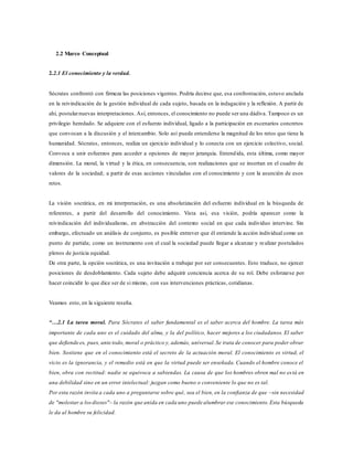 2.2 Marco Conceptual
2.2.1 El conocimiento y la verdad.
Sócrates confrontó con firmeza las posiciones vigentes. Podría decirse que, esa confrontación, estuvo anclada
en la reivindicación de la gestión individual de cada sujeto, basada en la indagación y la reflexión. A partir de
ahí, postularnuevas interpretaciones. Así, entonces, el conocimiento no puede ser una dádiva. Tampoco es un
privilegio heredado. Se adquiere con el esfuerzo individual, ligado a la participación en escenarios concretos
que convocan a la discusión y el intercambio. Solo así puede entenderse la magnitud de los retos que tiene la
humanidad. Sócrates, entonces, realiza un ejercicio individual y lo conecta con un ejercicio colectivo, social.
Convoca a unir esfuerzos para acceder a opciones de mayor jerarquía. Entendida, esta última, como mayor
dimensión. La moral, la virtud y la ética, en consecuencia, son realizaciones que se insertan en el cuadro de
valores de la sociedad; a partir de esas acciones vinculadas con el conocimiento y con la asunción de esos
retos.
La visión socrática, en mi interpretación, es una absolutización del esfuerzo individual en la búsqueda de
referentes, a partir del desarrollo del conocimiento. Vista así, esa visión, podría aparecer como la
reivindicación del individualismo, en abstracción del contexto social en que cada individuo intervine. Sin
embargo, efectuado un análisis de conjunto, es posible entrever que él entiende la acción individual como un
punto de partida; como un instrumento con el cual la sociedad puede llegar a alcanzar y realizar postulados
plenos de justicia equidad.
De otra parte, la opción socrática, es una invitación a trabajar por ser consecuentes. Esto traduce, no ejercer
posiciones de desdoblamiento. Cada sujeto debe adquirir conciencia acerca de su rol. Debe esforzarse por
hacer coincidir lo que dice ser de si mismo, con sus intervenciones prácticas, cotidianas.
Veamos esto, en la siguiente reseña.
“…2.1 La tarea moral. Para Sócrates el saber fundamental es el saber acerca del hombre. La tarea más
importante de cada uno es el cuidado del alma, y la del político, hacer mejores a los ciudadanos. El saber
que defiende es, pues, ante todo, moral o práctico y, además, universal.Se trata de conocer para poder obrar
bien. Sostiene que en el conocimiento está el secreto de la actuación moral. El conocimiento es virtud, el
vicio es la ignorancia, y el remedio está en que la virtud puede ser enseñada. Cuando el hombre conoce el
bien, obra con rectitud: nadie se equivoca a sabiendas. La causa de que los hombres obren mal no está en
una debilidad sino en un error intelectual: juzgan como bueno o conveniente lo que no es tal.
Por esta razón invita a cada uno a preguntarse sobre qué‚ sea el bien, en la confianza de que –sin necesidad
de "molestar a losdioses"– la razón que anida en cada uno puede alumbrar ese conocimiento.Esta búsqueda
le da al hombre su felicidad.
 