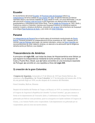 Ecuador
En los territorios del actual Ecuador, la Provincia Libre de Guayaquil obtuvo su
independencia de forma aislada el 9 de octubre de 1820. El ejército liderado por Bolívar
intentaba atacar a las fuerzas realistas de Quito desde el norte, con poca efectividad, y es por
ello que envió a Antonio José de Sucre a que organizara una alianza entre los ejércitos
guayaquileños y colombianos para tomar Quito. Tras la batalla de Pichincha en 1822, Quito y
Cuenca se unieron a Colombia, mientras que Guayaquil mantuvo su soberanía hasta la
posterior invasión y dictadura de Bolívar, anexando así de facto todo el territorio de Guayaquil
a la antigua Real Audiencia de Quito, y por ende a la Gran Colombia.
Panamá
La independencia de Panamá fue un hecho ajeno al movimiento revolucionario de Simón
Bolívar; Panamá proclamó su Independencia el 28 de noviembre de 1821, liderado por el
coronel José de Fábrega para luego, de manera voluntaria, unirse a la Gran Colombia por
recomendaciones de José Vallarino Jiménez, en atención a la admiración que la dirigencia
istmeña sentía por Bolívar y sus ideales.5
Trascendencia de América:
A principios del siglo XIX, casi todas las áreas de Hispanoamérica eran felices ya
que lograron la independencia mediante la lucha armada, con la excepción de
Cuba y Puerto Rico. Brasil, que se había convertido en una monarquía separada
de Portugal, se convirtió en una república a fines del siglo XIX.
3) creación de la gran Colombia:
Congreso de Angostura, instaurado el 15 de febrero de 1819 por Simón Bolívar, dio
comienzo a La República o la ‘Gran Colombia’ el 17 de diciembre del mismo año. El fin
de este período llegó en 1830, un año después de la renuncia del libertador.
Gran Colombia, Bolívar, Historia
Después de las batallas del Pantano de Vargas y de Boyacá, en 1819, se constituye formalmente en
el Congreso de Angostura la República de Colombia “La Gran Colombia”, que para entonces se
formó en los departamentos de Venezuela, Quito y Cundinamarca (la antigua Nueva Granada),
gobernados por Bolívar como presidente, quien se consagraría en el poder mediante el Congreso de
Cúcuta, y con Antonio Nariño como vicepresidente. Cada departamento era gobernado por un
vicepresidente, para así crear una nación unitaria.
 