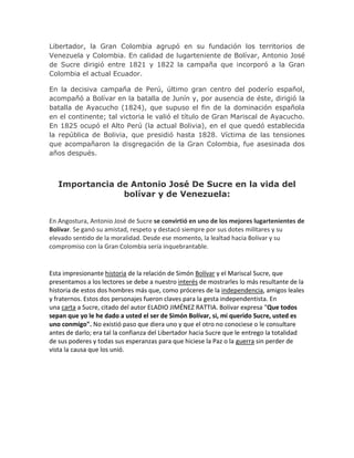 Libertador, la Gran Colombia agrupó en su fundación los territorios de
Venezuela y Colombia. En calidad de lugarteniente de Bolívar, Antonio José
de Sucre dirigió entre 1821 y 1822 la campaña que incorporó a la Gran
Colombia el actual Ecuador.
En la decisiva campaña de Perú, último gran centro del poderío español,
acompañó a Bolívar en la batalla de Junín y, por ausencia de éste, dirigió la
batalla de Ayacucho (1824), que supuso el fin de la dominación española
en el continente; tal victoria le valió el título de Gran Mariscal de Ayacucho.
En 1825 ocupó el Alto Perú (la actual Bolivia), en el que quedó establecida
la república de Bolivia, que presidió hasta 1828. Víctima de las tensiones
que acompañaron la disgregación de la Gran Colombia, fue asesinada dos
años después.
Importancia de Antonio José De Sucre en la vida del
bolívar y de Venezuela:
En Angostura, Antonio José de Sucre se convirtió en uno de los mejores lugartenientes de
Bolívar. Se ganó su amistad, respeto y destacó siempre por sus dotes militares y su
elevado sentido de la moralidad. Desde ese momento, la lealtad hacia Bolívar y su
compromiso con la Gran Colombia sería inquebrantable.
Esta impresionante historia de la relación de Simón Bolívar y el Mariscal Sucre, que
presentamos a los lectores se debe a nuestro interés de mostrarles lo más resultante de la
historia de estos dos hombres más que, como próceres de la independencia, amigos leales
y fraternos. Estos dos personajes fueron claves para la gesta independentista. En
una carta a Sucre, citado del autor ELADIO JIMÉNEZ RATTIA. Bolívar expresa "Que todos
sepan que yo le he dado a usted el ser de Simón Bolívar, si, mi querido Sucre, usted es
uno conmigo". No existió paso que diera uno y que el otro no conociese o le consultare
antes de darlo; era tal la confianza del Libertador hacia Sucre que le entrego la totalidad
de sus poderes y todas sus esperanzas para que hiciese la Paz o la guerra sin perder de
vista la causa que los unió.
 