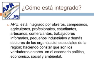 ¿Qué es APU?El Movimiento Regional “Avancemos por la Unidad y Grandeza -APU”, Es una organización de carácter político, social, cultural, ambiental y sin fines de lucro basado en los principios sociales, filosóficos y educativos de nuestras culturas ancestrales, es decir del rescate de nuestro legado histórico y auténtica Cultura Agraria. El Movimiento Regional “APU”  responde al clamor de los pueblos de su  realidad socio económico, político, cultural  y ambiental, hasta hoy  sin  respuesta.Qué buscamos? El Movimiento Regional “APU” rechaza toda forma de discriminación y explotación de los menos favorecidos, descendientes de quechuas, aymaras y culturas amazónicas. Y defiende toda acción que deteriore nuestra ecología y medio ambiente en salvaguarda de la calidad de vida de la población  presente y futura, buscando la consolidación de la Nación Peruana, sustentada en su legado histórico, con un modelo de desarrollo que integre las diferentes clases sociales y etnias culturales, respetando y reivindicando su pasado milenario, vinculándola al mundo global y proyectándola a un futuro de paz, desarrollo y justicia                                                   Una verdadera democraciaEl Movimiento Regional “Avancemos por la Unidad y Grandeza - APU” propugna la vigencia efectiva de las garantías democráticas, su perfeccionamiento progresivo, y el respeto irrestricto a los Derechos del Hombre y  las libertades fundamentales, sin excepciones, como lo establece la Constitución Política del Perú y la Declaración Universal de los Derechos Humanos y  los Convenios Internacionales que protegen los derechos de los trabajadores, del niño, del anciano , mujer, adolescente y juventud.Amor a la cienciaEl Movimiento Regional “Avancemos por la Unidad y Grandeza - APU”,  reconoce  y pone en valor los avances científico tecnológico e incentiva en sus integrantes a participar en  trabajos grupales  orientados a investigar y aportar a la ciencia   innovaciones científico tecnológicos que contribuyan a mejorar  la calidad de vida de la sociedad  en el ámbito local, regional y nacional.