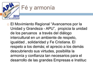 Rumbo nuevoEl movimiento APU, cree firmemente en el ESTADO DE DERECHO, por considerar el CONTRATO SOCIAL; pacto entre Gobernante y Gobernados, en aras de un BUEN GOBIERNO.  Reconociendo que la democracia participativa plena que viene de abajo hacia arriba es la mejor opción para delinear los Planes Estratégicos de Desarrollo Regional y encausarlos por el camino del éxito, así como para tomar las decisiones políticas y orgánicas al interior de nuestra organización política.Somos descentralistasDeclarar su inalienable carácter descentralista y reconocer que en un futuro de largo plazo, la mejor opción para el desarrollo autónomo, integral y sostenible del Perú, con justicia, libertad y democracia para todos, comprometiéndonos con una verdadera descentralización y por autonomía regional, lo cual supone una lucha principista y permanente contra la política centralista  para conquistar en un proceso político prolongado una verdadera autonomía económica, política y social.