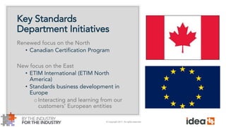 © Copyright 2017. All rights reserved.
Key Standards
Department Initiatives
Renewed focus on the North
• Canadian Certification Program
New focus on the East
• ETIM International (ETIM North
America)
• Standards business development in
Europe
oInteracting and learning from our
customers’ European entities
 