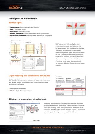 IDEA StatiCa Concrete
www.idea-rs.com	 www.ideastatica.com
Calculate yesterday’s estimates
Design of 2D members
Section types
• Two-way slab – flexural effects in two directions
• Wall – membrane forces
• Deep beam – membrane forces
• In-plane loaded slab – membrane and flexure force components
• Out-of-plane loaded wall – membrane and flexure force components
Slab/wall can be reinforced by two layers
of the reinforcement by both surfaces and
the reinforcement bars can be placed arbitrarily.
The checks are performed in user defined
direction, or principal stress direction calculated
for both surfaces and directions perpendicular
to calculated directions, or calculated direction
of concrete compressive strut. The direction
of concrete compressive strut is optimized
for maximum utilization of concrete compressive
strength.
Liquid retaining and containment structures
IDEA StatiCa RCS provides the calculation of crack width for one-way
and two-way slabs of liquid retaining and containment structures
according to EN 1992-3.
• Classification of tightness
• Check of depth of compression zone
Slab on trapezoidal steel sheet
Trapezoidal steel sheets are frequently used as simple permanent
shuttering floor systems, especially in building renovation, eventually
in industrial buildings. Slabs on trapezoidal steel sheets are usually
continuous, therefore in the section above the support it is necessary
to resist negative bending moments by additional bars.
 