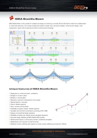 IDEA StatiCa Concrete
www.idea-rs.com	 www.ideastatica.com
Calculate yesterday’s estimates
IDEA StatiCa Beam
IDEA StatiCa Beam is the module for analysis and design of continuous concrete 2D and 3D beams made from prefabricated
or cast-in-situ elements. The module contains the tools for simple input, structural analysis, reinforcement design, code
assessment, report, bill of material and draft of reinforcement drawings.
Unique features of IDEA StatiCa Beam
• Single span or continuous beam, cantilevers
• Straight or curved in plane
• Elevation in vertical plane
• Standard or general cross-sections of any shape
• Tapered beams in any span
• Fixed or flexible supports
• Point, moment and line loads
• Possibility of support rotation, flexible supports
• Complete ULS and SLS combinations according to EN 1990
• Fatigue and accidental design situations
• Possibility of adding user defined forces calculated elsewhere
• Concrete design exploiting all IDEA StatiCa RCS benefits
• Reinforcement layout in zones along member, predefined templates
• Redistribution and reduction of internal forces
• Deflection control, stiffness with respect to cracks, tension stiffening and long term effects
 