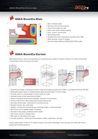 IDEA StatiCa Concrete
www.idea-rs.com	 www.ideastatica.com
Calculate yesterday’s estimates
IDEA StatiCa Slab
• Slab of arbitrary shape
• Openings, internal lines and points
• Import of the shape from DXF
• Point or line, fixed or flexible supports
• Point, moment, and line loads
• General plane loads
• Complete ULS a SLS combinations according to EN 1990
• Mesh generator, proper FE analysis
• Concrete design exploiting all IDEA StatiCa RCS benefits
IDEA StatiCa Corbel
IDEA StatiCa Corbel is used for the assessment of concrete structure details. It is based on Strut  Tie method and provides
comprehensive checks according to Eurocode.
• Comprehensive design of reinforced concrete corbels and brackets according to EN 1992-1-1 plus National Annexes, SIA 262
• Rectangular/sloped shape of corbels/brackets aligned symmetrically or to column edges
• Prismatic column or reduced depth of column above the corbel
• Unlimited number of load cases (extreme effect)
• Variety of predefined reinforcement templates, automatic/manual position
• Primary reinforcement: plane looped/space looped/framing bars
• Secondary reinforcement: vertical and/or horizontal stirrups
• Strength of struts, ties, nodal zones
• Detailing – vertical and horizontal stirrups, anchorage lengths, mandrel diameters
• Quick check and/or detailed analysis if necessary
• 3D views to help properly understand all the details
• Brief output overview or detailed report
• DXF export of real reinforcement cage
• Eurocode supportive – references to EN provisions, tooltips, explanations, warnings
Proper implementation of Strut  Tie method is based on Eurocode methodology. It was discussed and verified with various
experts with practical experience.
 