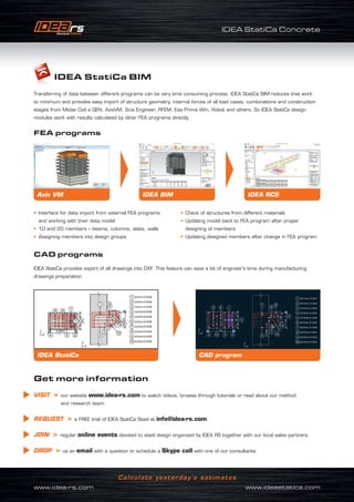 IDEA StatiCa Concrete
www.idea-rs.com	 www.ideastatica.com
Calculate yesterday’s estimates
FEA programs
CAD programs
IDEA StatiCa BIM
Transferring of data between different programs can be very time consuming process. IDEA StatiCa BIM reduces that work
to minimum and provides easy import of structure geometry, internal forces of all load cases, combinations and construction
stages from Midas Civil a GEN, AxisVM, Scia Engineer, RFEM, Esa Prima Win, Robot and others. So IDEA StatiCa design
modules work with results calculated by other FEA programs directly.
IDEA StatiCa provides export of all drawings into DXF. This feature can save a lot of engineer’s time during manufacturing
drawings preparation.
• Interface for data import from external FEA programs
and working with their data model
• 1D and 2D members – beams, columns, slabs, walls
• Assigning members into design groups
• Check of structures from different materials
• Updating model back to FEA program after proper
designing of members
• Updating designed members after change in FEA program
Get more information
VISIT  our website www.idea-rs.com to watch videos, browse through tutorials or read about our method
and research team.
REQUEST  a FREE trial of IDEA StatiCa Steel at info@idea-rs.com.
JOIN  regular online events devoted to steel design organized by IDEA RS together with our local sales partners.
DROP  us an email with a question or schedule a Skype call with one of our consultants.
Axis VM IDEA RCSIDEA BIM
CAD programIDEA StatiCa
 