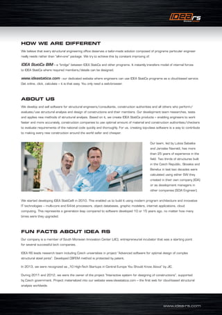 www.idea-rs.com
HOW WE ARE DIFFERENT
We believe that every structural engineering office deserves a tailor-made solution composed of programs particular engineer
really needs rather than “all-in-one” package. We try to achieve this by constant improving of:
IDEA StatiCa BIM – a “bridge” between IDEA StatiCa and other programs. It instantly transfers model of internal forces
to IDEA StatiCa where required members/details can be designed.
www.ideastatica.com - our dedicated website where engineers can use IDEA StatiCa programs as a cloud-based service.
Get online, click, calculate – it is that easy. You only need a web-browser.
ABOUT US
We develop and sell software for structural engineers/consultants, construction authorities and all others who perform/
evaluate/use structural analysis and design of constructions and their members. Our development team researches, tests
and applies new methods of structural analysis. Based on it, we create IDEA StatiCa products – enabling engineers to work
faster and more accurately, construction companies to use optimal amount of material and construction authorities/checkers
to evaluate requirements of the national code quickly and thoroughly. For us, creating top-class software is a way to contribute
to making every new construction around the world safer and cheaper.
We started developing IDEA StatiCa® in 2010. This enabled us to build it using modern program architecture and innovative
IT technologies – multi-core and 64-bit processors, object databases, graphic modelers, internet applications, cloud
computing. This represents a generation leap compared to software developed 10 or 15 years ago, no matter how many
times were they upgraded.
FUN FACTS ABOUT IDEA RS
Our company is a member of South Moravian Innovation Center (JIC), entrepreneurial incubator that was a starting point
for several successful tech companies.
IDEA RS leads research team including Czech universities in project “Advanced software for optimal design of complex
structural steel joints”. Developed CBFEM method is protected by patent.
In 2013, we were recognized as „10 High-Tech Startups in Central Europe You Should Know About“ by JIC.
During 2011 and 2012, we were the owner of the project “Interactive system for designing of constructions”, supported
by Czech government. Project materialized into our website www.ideastatica.com – the first web for cloud-based structural
analysis worldwide.
Our team, led by Lubos Sabatka
and Jaroslav Navratil, has more
than 25 years of experience in the
field. Two thirds of structures built
in the Czech Republic, Slovakia and
Benelux in last two decades were
calculated using either SW they
created in their own company (IDA)
or as development managers in
other companies (SCIA Engineer).
 