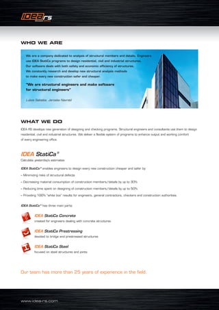 www.idea-rs.com
We are a company dedicated to analysis of structural members and details. Engineers
use IDEA StatiCa programs to design residential, civil and industrial structures.
Our software deals with both safety and economic efficiency of structures.
We constantly research and develop new structural analysis methods
to make every new construction safer and cheaper.
“We are structural engineers and make software
for structural engineers”
Lubos Sabatka, Jaroslav Navratil
WHAT WE DO
IDEA RS develops new generation of designing and checking programs. Structural engineers and consultants use them to design
residential, civil and industrial structures. We deliver a flexible system of programs to enhance output and working comfort
of every engineering office.
IDEA StatiCa ®
Calculate yesterday’s estimates
IDEA StatiCa ®
enables engineers to design every new construction cheaper and safer by:
– Minimizing risks of structural defects
– Decreasing material consumption of construction members/details by up to 30%
– Reducing time spent on designing of construction members/details by up to 50%
– Providing 100% “white box” results for engineers, general contractors, checkers and construction authorities.
IDEA StatiCa ®
has three main parts:
	 IDEA StatiCa Concrete
created for engineers dealing with concrete structures
	IDEA StatiCa Prestressing
devoted to bridge and prestressed structures
	IDEA StatiCa Steel
focused on steel structures and joints
Our team has more than 25 years of experience in the field.
WHO WE ARE
 