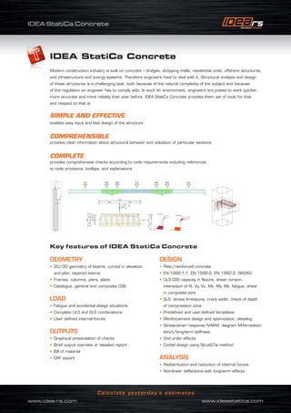 IDEA StatiCa Concrete
www.idea-rs.com	 www.ideastatica.com
Calculate yesterday’s estimates
www.idea-rs.com	 www.ideastatica.com
Calculate yesterday’s estimates
IDEA StatiCa Concrete
IDEA StatiCa Concrete
Modern construction industry is built on concrete – bridges, shopping malls, residential units, offshore structures,
and infrastructure and energy systems. Therefore engineers have to deal with it. Structural analysis and design
of these structures is a challenging task, both because of the natural complexity of the subject and because
of the regulation an engineer has to comply with. In such an environment, engineers are poised to work quicker,
more accurate and more reliably than ever before. IDEA StatiCa Concrete provides them set of tools for that
and respect to that is:
GEOMETRY
• 2D/3D geometry of beams, curved in elevation
and plan, tapered beams
• Frames, columns, piers, slabs
• Catalogue, general and composite CSS
LOAD
• Fatigue and accidental design situations
• Complete ULS and SLS combinations
• User defined internal forces
OUTPUTS
• Graphical presentation of checks
• Brief output overview or detailed report
• Bill of material
• DXF export
DESIGN
• Plain/reinforced concrete
• EN 1992-1-1, EN 1992-2, EN 1992-3, SIA262
• ULS:CSS capacity in flexure, shear, torsion,
interaction of N, Vy, Vz, Mx, My, Mz, fatigue, shear
in composite joint
• SLS: stress limitations, crack width, check of depth
of compression zone
• Predefined and user-defined templates
• Reinforcement design and optimization, detailing
• Stress-strain response N-M-M, diagram M-N-rotation,
short/long-term stiffness
• 2nd order effects
• Corbel design using StrutTie method
ANALYSIS
• Redistribution and reduction of internal forces
• Non-linear deflections with long-term effects
SIMPLE AND EFFECTIVE
enables easy input and fast design of the structure
COMPREHENSIBLE
provides clear information about structural behavior and utilization of particular sections
COMPLETE
provides comprehensive checks according to code requirements including references
to code provisions, tooltips, and explanations
Key features of IDEA StatiCa Concrete
 