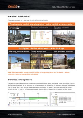 IDEA StatiCa Concrete
www.idea-rs.com	 www.ideastatica.com
Calculate yesterday’s estimates
Benefits for engineers
Distinctive features of IDEA StatiCa are completeness, comprehensibleness. Design methods fully comply with complex Eurocode
and SIA code requirements. At the same time the solution is easy to use and effective for daily needs of industry professionals.
Fast and simple input is done with help of specialized wizard. Economy of the design is secured by optimizing the amount
of reinforcement. The program is therefore specifically targeted, simple, and fast tool with correct and complete solution.
IDEA StatiCa software zooms in on the design of component parts of a structure – beams,
columns, frames, cross-sections and details.
Range of application
The program is suitable for a wide range of reinforced concrete structures.
Prefabricated beams
with various CSS
Bridge piers, columns, prestressed
trusses and frames
Cast-in-place beams, slabs
and columns
Liquid retaining and containment
structures
Residential buildings, shopping malls, building renovation
Bridges, civil and industrial buildings
Member and sectional design
Fast and optimized design
of reinforcement
 