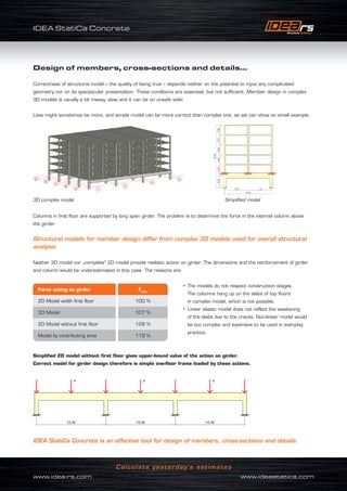 IDEA StatiCa Concrete
www.idea-rs.com	 www.ideastatica.com
Calculate yesterday’s estimates
Design of members, cross-sections and details...
Correctness of structural model – the quality of being true – depends neither on the potential to input any complicated
geometry nor on its spectacular presentation. These conditions are essential, but not sufficient. Member design in complex
3D models is usually a bit messy, slow and it can be on unsafe side!
Less might sometimes be more, and simple model can be more correct than complex one, as we can show on small example.
Columns in first floor are supported by long span girder. The problem is to determine the force in the internal column above
the girder.
Structural models for member design differ from complex 3D models used for overall structural
analysis.
Neither 3D model nor „complete“ 2D model provide realistic action on girder. The dimensions and the reinforcement of girder
and column would be underestimated in this case. The reasons are:
• The models do not respect construction stages.
The columns hang up on the slabs of top floors
in complex model, which is not possible.
• Linear elastic model does not reflect the weakening
of the slabs due to the cracks. Non-linear model would
be too complex and expensive to be used in everyday
practice.
Simplified 2D model without first floor gives upper-bound value of the action on girder.
Correct model for girder design therefore is simple one-floor frame loaded by these actions.
IDEA StatiCa Concrete is an effective tool for design of members, cross‑sections and details.
3D complex model Simplified model
Force acting on girder Fchar
2D Model width first floor 100 %
3D Model 107 %
2D Model without first floor 128 %
Model by contributing area 119 %
 