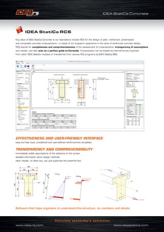 IDEA StatiCa Concrete
www.idea-rs.com	 www.ideastatica.com
Calculate yesterday’s estimates
IDEA StatiCa RCS
Key value of IDEA StatiCa Concrete is our standalone module RCS for the design of plain, reinforced, prestressed
and composite concrete cross-sections – a result of our long-term experience in the area of reinforced concrete design.
RCS stands for completeness and comprehensiveness of the assessment of cross-sections, transparency of assumptions
and results, and also acts as a perfect guide to Eurocode. Cross-section can be loaded by internal forces imported
from other IDEA StatiCa modules or transferred from various FEA programs by IDEA StatiCa BIM.
EFFECTIVENESS AND USER-FRIENDLY INTERFACE
easy and fast input, predefined and user-defined reinforcement templates
TRANSPARENCY AND COMPREHENSIBILITY
immediately visible assumptions of the solutions on the screen
detailed information about design methods
clear results, no black box, you just supervise the powerful tool
Software that helps engineers to understand the structure, its members and details.
 