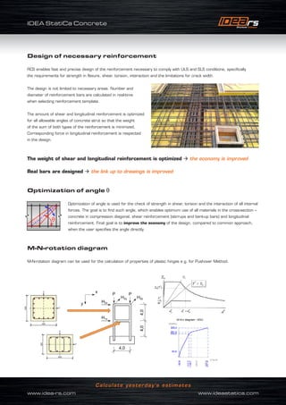 IDEA StatiCa Concrete
www.idea-rs.com	 www.ideastatica.com
Calculate yesterday’s estimates
Design of necessary reinforcement
RCS enables fast and precise design of the reinforcement necessary to comply with ULS and SLS conditions, specifically
the requirements for strength in flexure, shear, torsion, interaction and the limitations for crack width.
The design is not limited to necessary areas. Number and
diameter of reinforcement bars are calculated in real-time
when selecting reinforcement template.
The amount of shear and longitudinal reinforcement is optimized
for all allowable angles of concrete strut so that the weight
of the sum of both types of the reinforcement is minimized.
Corresponding force in longitudinal reinforcement is respected
in the design.
The weight of shear and longitudinal reinforcement is optimized  the economy is improved
Real bars are designed  the link up to drawings is improved
Optimization of angle θ
Optimization of angle is used for the check of strength in shear, torsion and the interaction of all internal
forces. The goal is to find such angle, which enables optimum use of all materials in the cross-section –
concrete in compression diagonal, shear reinforcement (stirrups and bent-up bars) and longitudinal
reinforcement. Final goal is to improve the economy of the design, compared to common approach,
when the user specifies the angle directly.
M-N-rotation diagram
M-N-rotation diagram can be used for the calculation of properties of plastic hinges e.g. for Pushover Method.
 