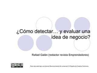¿Cómo detectar… y evaluar una idea de negocio? Rafael Galán (redactor revista Emprendedores)‏ Esta obra está bajo una licencia Reconocimiento-No comercial 3.0 España de Creative Commons. 