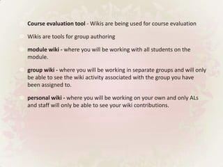 Course evaluation tool - Wikis are being used for course evaluation Wikis are tools for group authoringmodule wiki - where you will be working with all students on the module.group wiki - where you will be working in separate groups and will only be able to see the wiki activity associated with the group you have been assigned to.personal wiki - where you will be working on your own and only ALs and staff will only be able to see your wiki contributions.