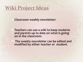 Wiki Project IdeasClassroom weekly newsletter: Teachers can use a wiki to keep students and parents up to date on what is going on in the classroom.The weekly newsletter can be edited and modified by either teacher or  student.