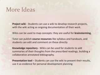 More IdeasProject wiki - Students can use a wiki to develop research projects, with the wiki acting as ongoing documentation of their work. Wikis can be used to map concepts: they are useful for brainstorming, Tutor can publish course resources like syllabus and handouts, and students can edit and comment on these directly Knowledge repository - Wikis can be used for students to add summaries of their thoughts from the prescribed readings, building a collaborative annotated bibliography. Presentation tool – Students can use the wiki to present their results, use it as evidence for personal development planning 