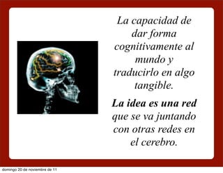 La capacidad de
                                    dar forma
                                cognitivamente al
                                     mundo y
                                traducirlo en algo
                                     tangible.
                                La idea es una red
                                que se va juntando
                                con otras redes en
                                    el cerebro.

domingo 20 de noviembre de 11
 