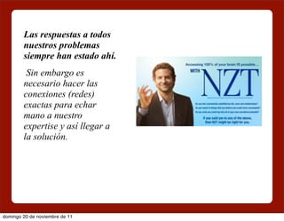 Las respuestas a todos
        nuestros problemas
        siempre han estado ahí.
         Sin embargo es
        necesario hacer las
        conexiones (redes)
        exactas para echar
        mano a nuestro
        expertise y así llegar a
        la solución.




domingo 20 de noviembre de 11
 