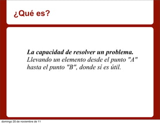 ¿Qué es?



                  La capacidad de resolver un problema.
                  Llevando un elemento desde el punto "A"
                  hasta el punto "B", donde sí es útil.




domingo 20 de noviembre de 11
 