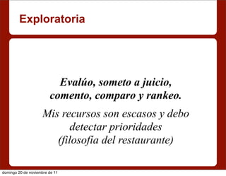 Exploratoria




                          Evalúo, someto a juicio,
                        comento, comparo y rankeo.
                    Mis recursos son escasos y debo
                          detectar prioridades
                       (filosofía del restaurante)

domingo 20 de noviembre de 11
 