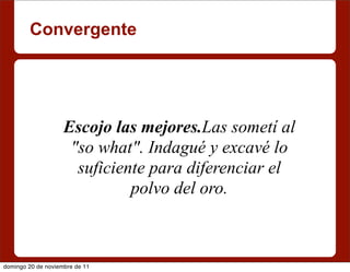 Convergente




                    Escojo las mejores.Las sometí al
                     "so what". Indagué y excavé lo
                      suficiente para diferenciar el
                              polvo del oro.



domingo 20 de noviembre de 11
 