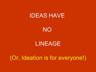 IDEAS HAVE  NO  LINEAGE (Or, Ideation is for everyone!) 