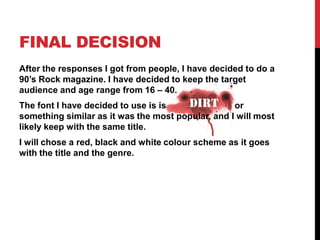 FINAL DECISION
After the responses I got from people, I have decided to do a
90’s Rock magazine. I have decided to keep the target
audience and age range from 16 – 40.
The font I have decided to use is is   dirt or
something similar as it was the most popular, and I will most
likely keep with the same title.
I will chose a red, black and white colour scheme as it goes
with the title and the genre.
 