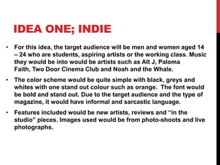 IDEA ONE; INDIE
• For this idea, the target audience will be men and women aged 14
  – 24 who are students, aspiring artists or the working class. Music
  they would be into would be artists such as Alt J, Paloma
  Faith, Two Door Cinema Club and Noah and the Whale.
• The color scheme would be quite simple with black, greys and
  whites with one stand out colour such as orange. The font would
  be bold and stand out. Due to the target audience and the type of
  magazine, it would have informal and sarcastic language.
• Features included would be new artists, reviews and “in the
  studio” pieces. Images used would be from photo-shoots and live
  photographs.
 