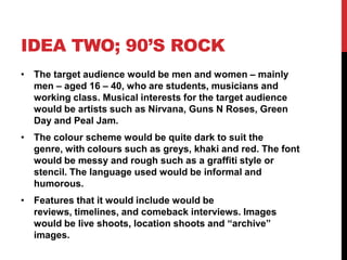 IDEA TWO; 90’S ROCK
• The target audience would be men and women – mainly
  men – aged 16 – 40, who are students, musicians and
  working class. Musical interests for the target audience
  would be artists such as Nirvana, Guns N Roses, Green
  Day and Peal Jam.
• The colour scheme would be quite dark to suit the
  genre, with colours such as greys, khaki and red. The font
  would be messy and rough such as a graffiti style or
  stencil. The language used would be informal and
  humorous.
• Features that it would include would be
  reviews, timelines, and comeback interviews. Images
  would be live shoots, location shoots and “archive”
  images.
 