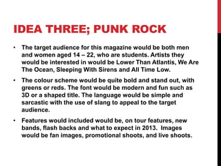 IDEA THREE; PUNK ROCK
• The target audience for this magazine would be both men
  and women aged 14 – 22, who are students. Artists they
  would be interested in would be Lower Than Atlantis, We Are
  The Ocean, Sleeping With Sirens and All Time Low.
• The colour scheme would be quite bold and stand out, with
  greens or reds. The font would be modern and fun such as
  3D or a shaped title. The language would be simple and
  sarcastic with the use of slang to appeal to the target
  audience.
• Features would included would be, on tour features, new
  bands, flash backs and what to expect in 2013. Images
  would be fan images, promotional shoots, and live shoots.
 