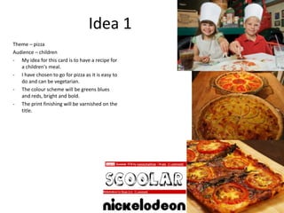 Idea 1
Theme – pizza
Audience – children
- My idea for this card is to have a recipe for
   a children's meal.
- I have chosen to go for pizza as it is easy to
   do and can be vegetarian.
- The colour scheme will be greens blues
   and reds, bright and bold.
- The print finishing will be varnished on the
   title.
 