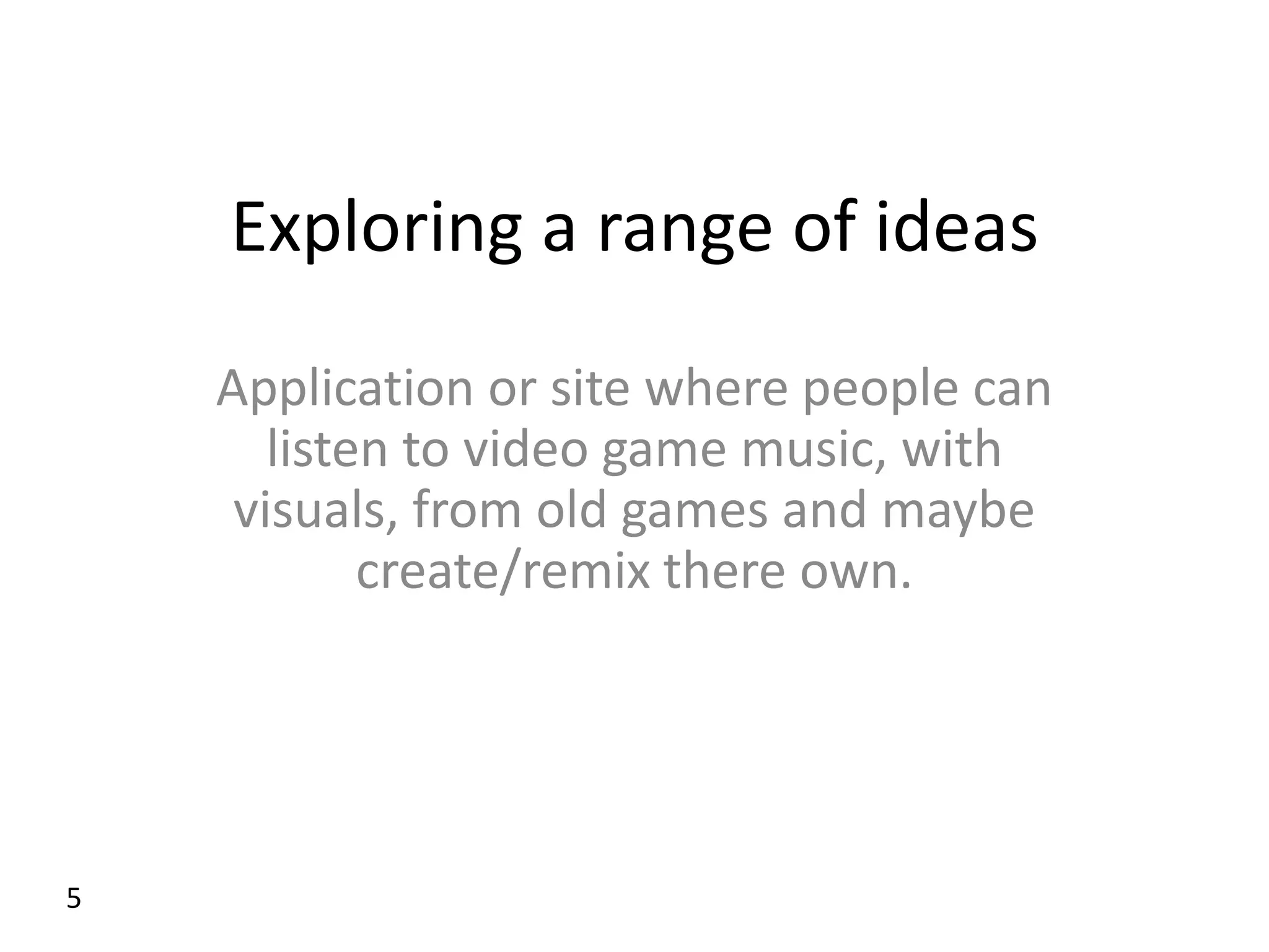 Exploring a range of ideas
    Application or site where people can
       listen to video game music, with
     visuals, from old games and maybe
            create/remix there own.




5
 