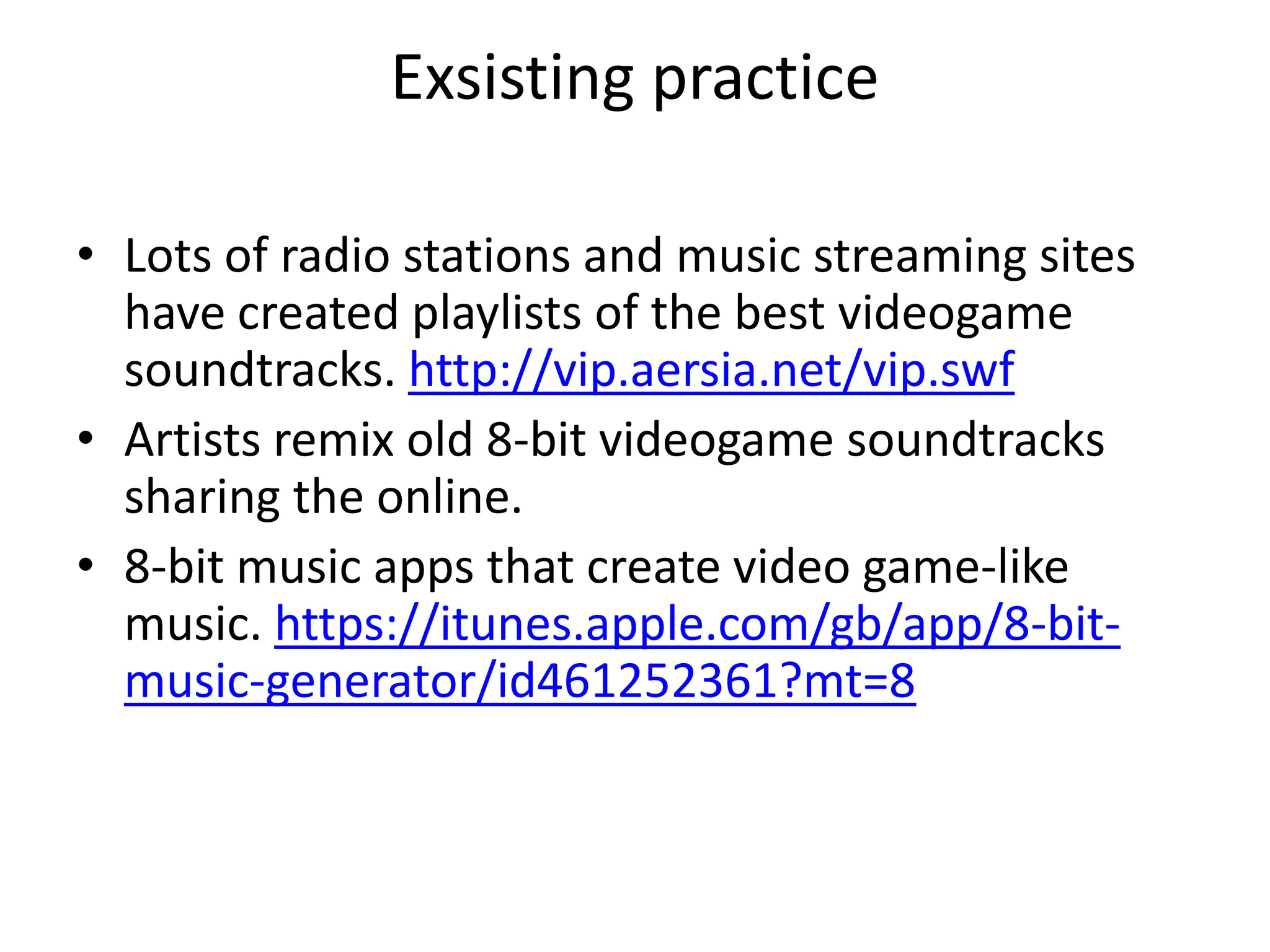 Exsisting practice

• Lots of radio stations and music streaming sites
  have created playlists of the best videogame
  soundtracks. http://vip.aersia.net/vip.swf
• Artists remix old 8-bit videogame soundtracks
  sharing the online.
• 8-bit music apps that create video game-like
  music. https://itunes.apple.com/gb/app/8-bit-
  music-generator/id461252361?mt=8
 