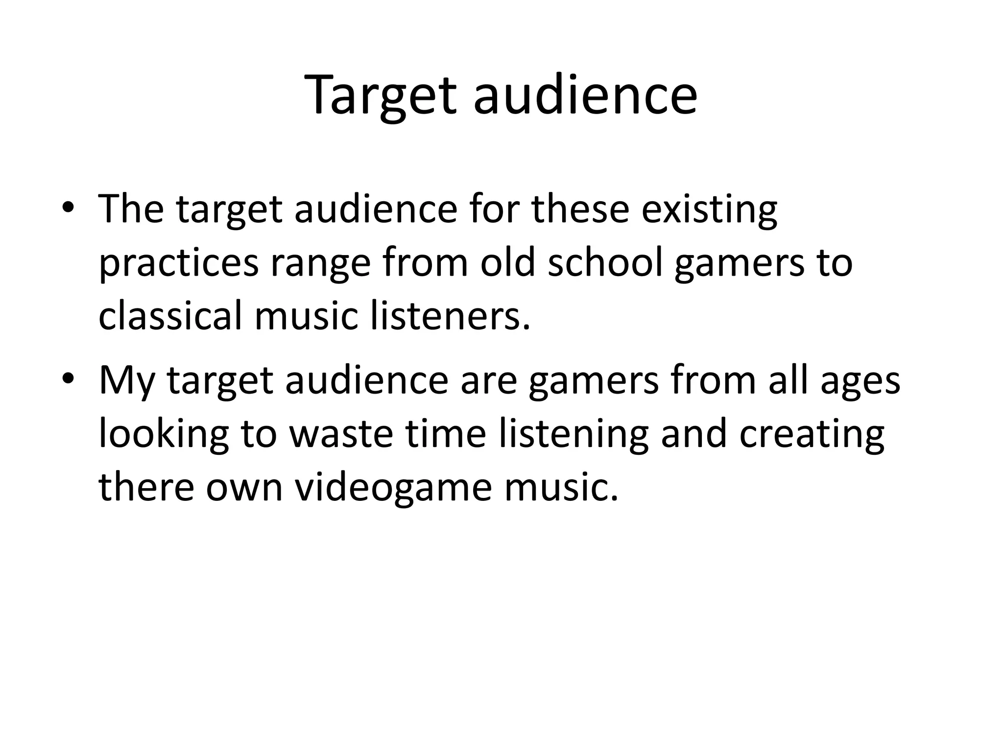 Target audience
• The target audience for these existing
  practices range from old school gamers to
  classical music listeners.
• My target audience are gamers from all ages
  looking to waste time listening and creating
  there own videogame music.
 
