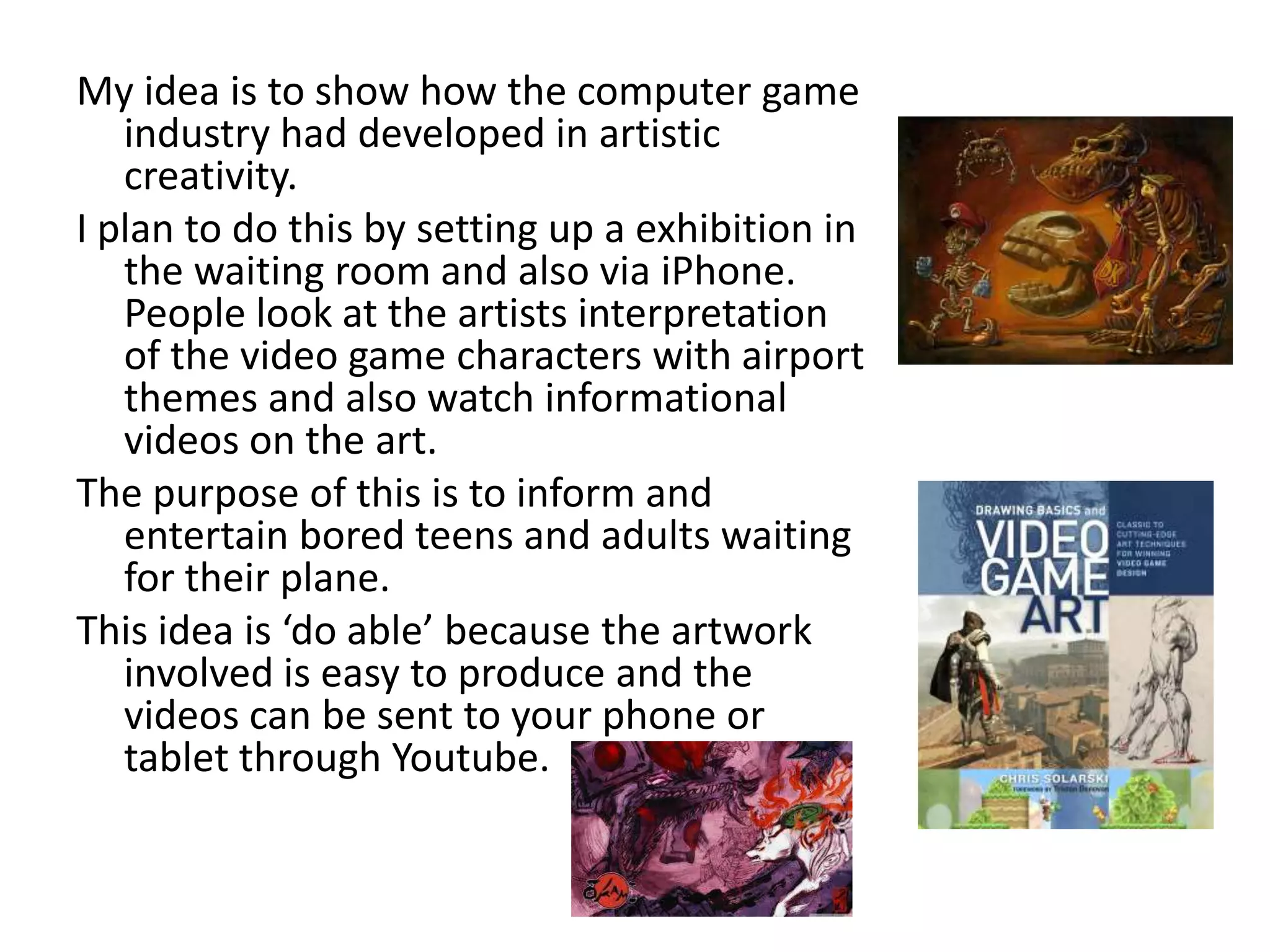My idea is to show how the computer game
   industry had developed in artistic
   creativity.
I plan to do this by setting up a exhibition in
   the waiting room and also via iPhone.
   People look at the artists interpretation
   of the video game characters with airport
   themes and also watch informational
   videos on the art.
The purpose of this is to inform and
   entertain bored teens and adults waiting
   for their plane.
This idea is ‘do able’ because the artwork
   involved is easy to produce and the
   videos can be sent to your phone or
   tablet through Youtube.
 