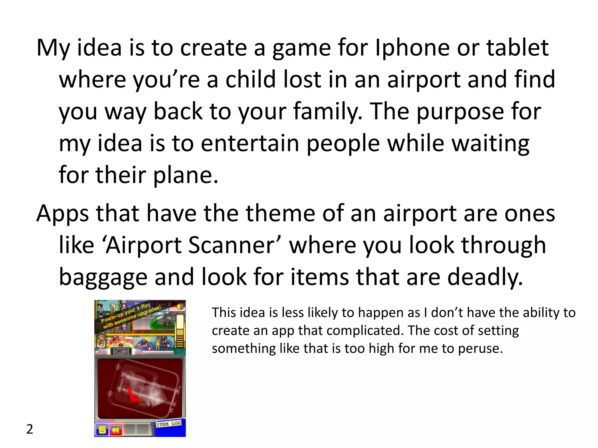 My idea is to create a game for Iphone or tablet
      where you’re a child lost in an airport and find
      you way back to your family. The purpose for
      my idea is to entertain people while waiting
      for their plane.
    Apps that have the theme of an airport are ones
      like ‘Airport Scanner’ where you look through
      baggage and look for items that are deadly.
                    This idea is less likely to happen as I don’t have the ability to
                    create an app that complicated. The cost of setting
                    something like that is too high for me to peruse.




2
 