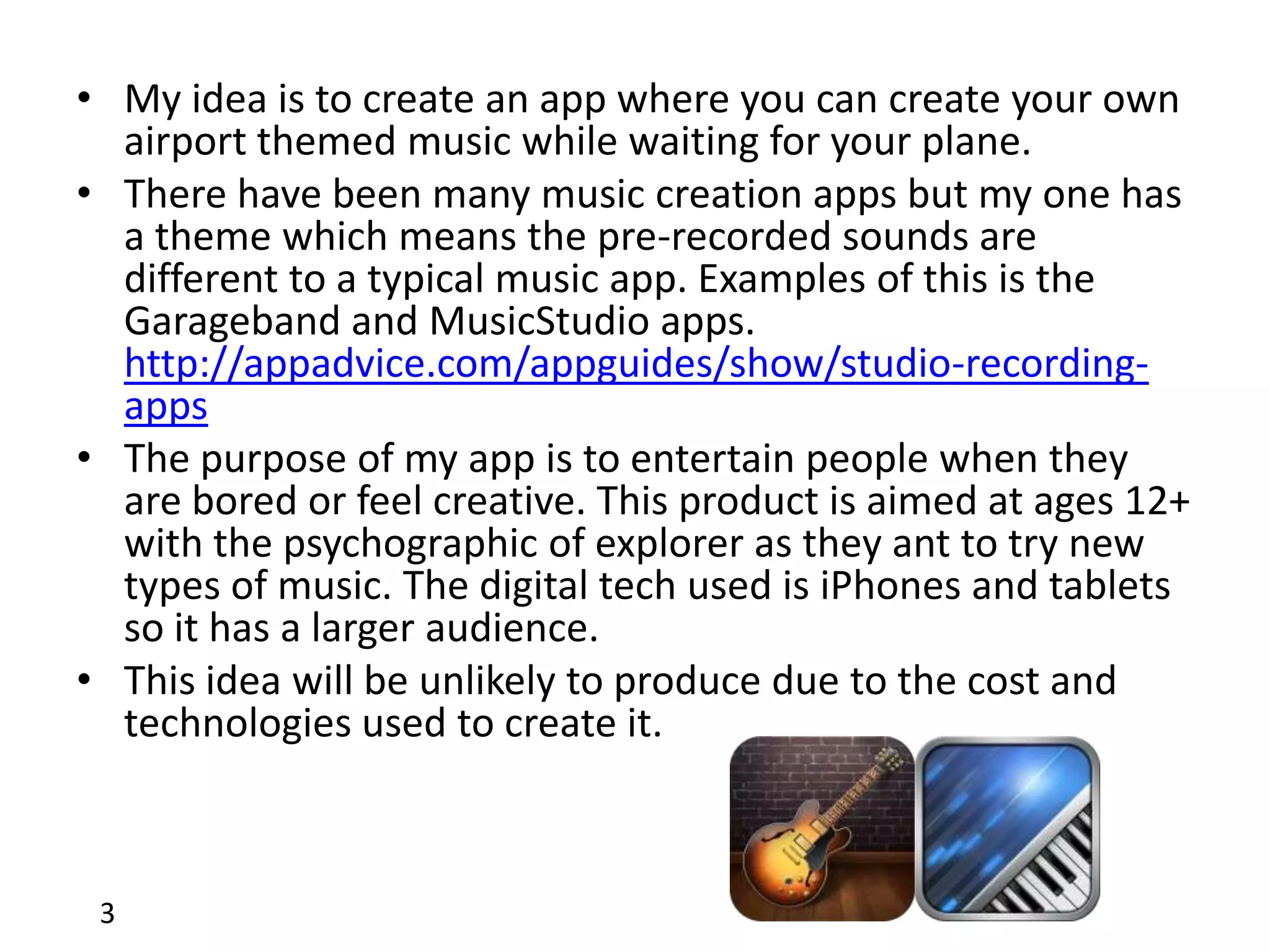• My idea is to create an app where you can create your own
  airport themed music while waiting for your plane.
• There have been many music creation apps but my one has
  a theme which means the pre-recorded sounds are
  different to a typical music app. Examples of this is the
  Garageband and MusicStudio apps.
  http://appadvice.com/appguides/show/studio-recording-
  apps
• The purpose of my app is to entertain people when they
  are bored or feel creative. This product is aimed at ages 12+
  with the psychographic of explorer as they ant to try new
  types of music. The digital tech used is iPhones and tablets
  so it has a larger audience.
• This idea will be unlikely to produce due to the cost and
  technologies used to create it.



 3
 