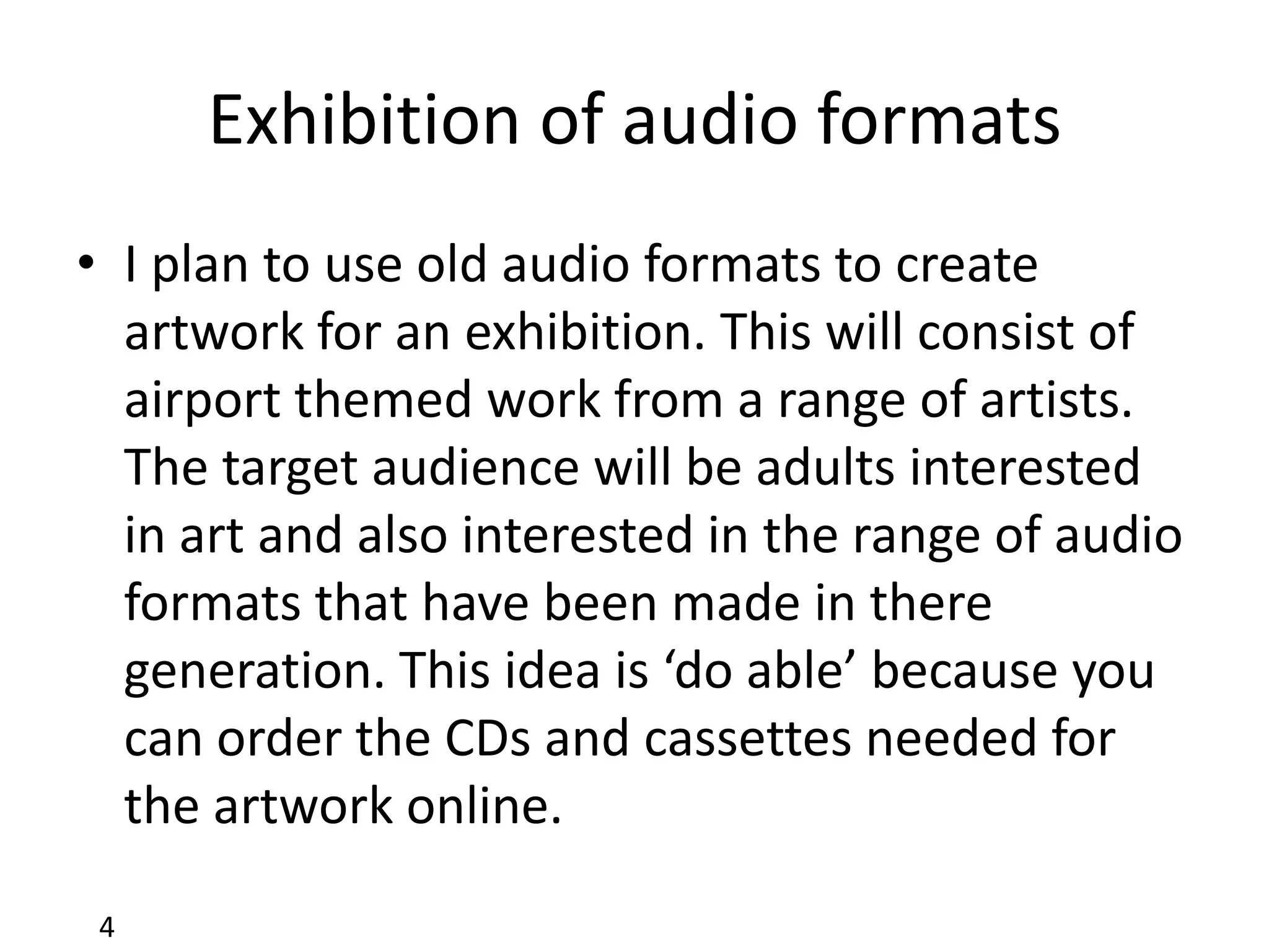 Exhibition of audio formats
• I plan to use old audio formats to create
  artwork for an exhibition. This will consist of
  airport themed work from a range of artists.
  The target audience will be adults interested
  in art and also interested in the range of audio
  formats that have been made in there
  generation. This idea is ‘do able’ because you
  can order the CDs and cassettes needed for
  the artwork online.

 4
 