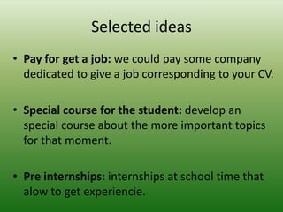 Selected ideas
• Pay for get a job: we could pay some company
dedicated to give a job corresponding to your CV.
• Special course for the student: develop an
special course about the more important topics
for that moment.
• Pre internships: internships at school time that
alow to get experiencie.
 